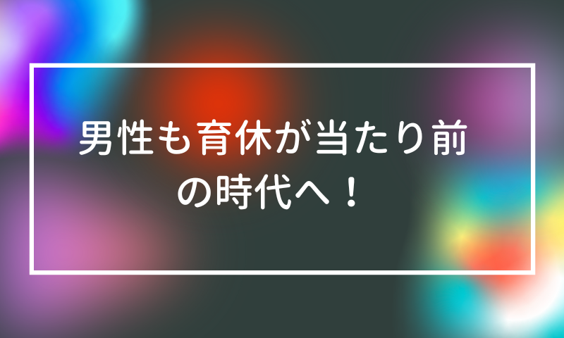 男性も育休が当たり前の時代へ！